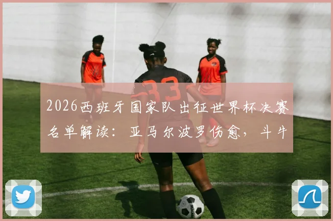 2026西班牙国家队出征世界杯决赛名单解读:亚马尔波罗伤愈,斗牛士军团全员健康迎战