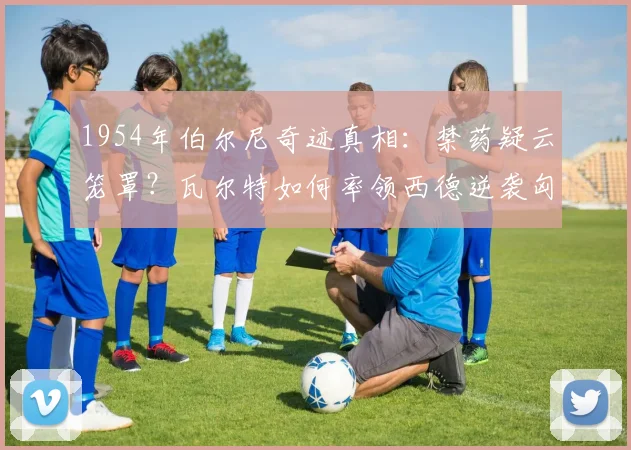 1954年伯尔尼奇迹真相：禁药疑云笼罩？瓦尔特如何率领西德逆袭匈牙利，成就德国足球复兴原点