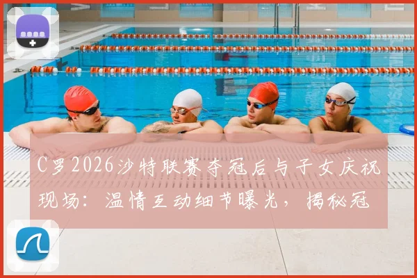 C罗2026沙特联赛夺冠后与子女庆祝现场:温情互动细节曝光,揭秘冠军对C罗家庭的特殊意义