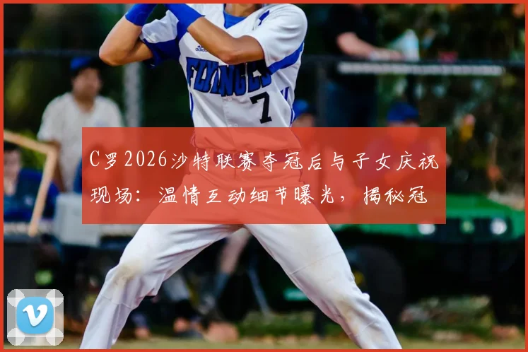 C罗2026沙特联赛夺冠后与子女庆祝现场：温情互动细节曝光，揭秘冠军对C罗家庭的特殊意义