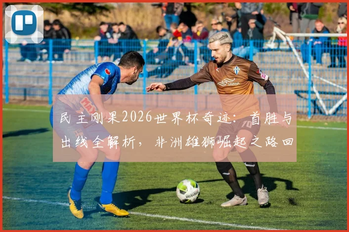 民主刚果2026世界杯奇迹：首胜与出线全解析，非洲雄狮崛起之路回顾与展望
