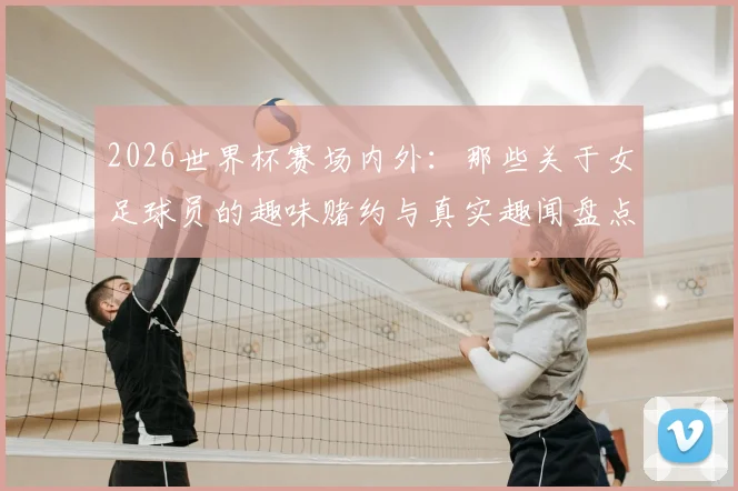 2026世界杯赛场内外：那些关于女足球员的趣味赌约与真实趣闻盘点