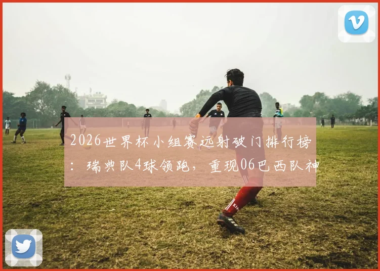 2026世界杯小组赛远射破门排行榜：瑞典队4球领跑，重现06巴西队神迹技术解析