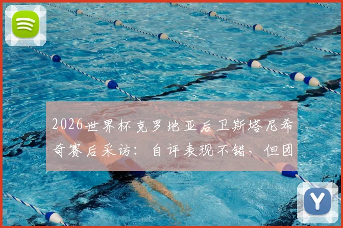 2026世界杯克罗地亚后卫斯塔尼希奇赛后采访：自评表现不错，但团队晋级远比个人数据重要