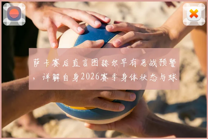 萨卡赛后直言图赫尔早有恶战预警，详解自身2026赛季身体状态与球队备战内幕