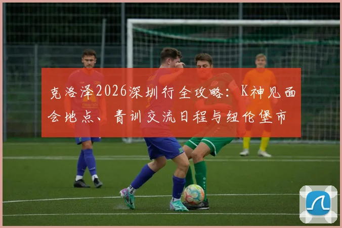 克洛泽2026深圳行全攻略：K神见面会地点、青训交流日程与纽伦堡市长访华行程详解