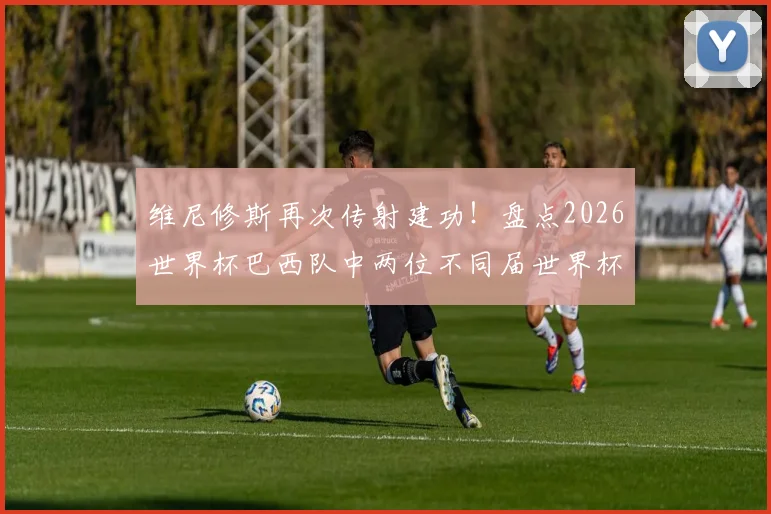 维尼修斯再次传射建功！盘点2026世界杯巴西队中两位不同届世界杯均传射的传奇球员，看看谁是第三人