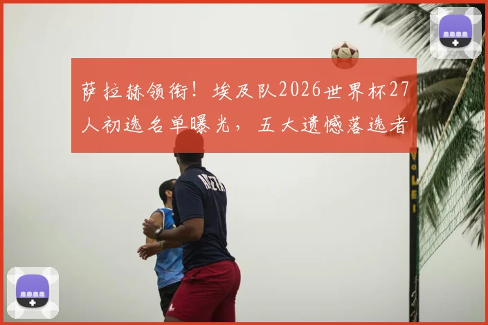 萨拉赫领衔！埃及队2026世界杯27人初选名单曝光，五大遗憾落选者与争议球员解读