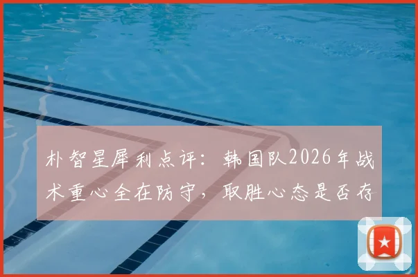 朴智星犀利点评：韩国队2026年战术重心全在防守，取胜心态是否存在缺失？深度分析进攻与防守失衡问题