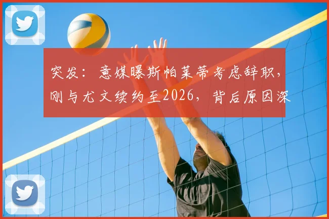 突发：意媒曝斯帕莱蒂考虑辞职，刚与尤文续约至2026，背后原因深度剖析与未来走向预测