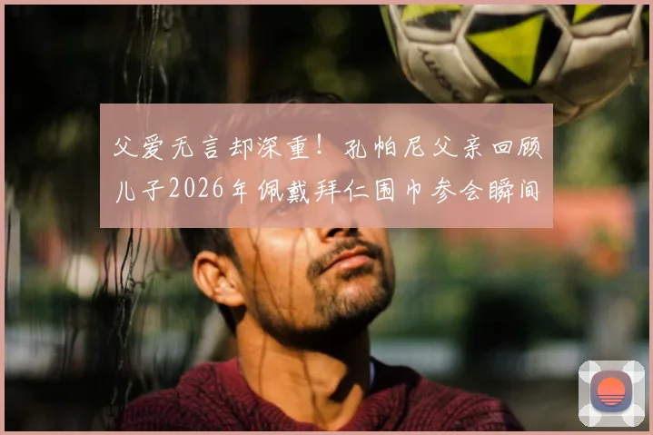父爱无言却深重！孔帕尼父亲回顾儿子2026年佩戴拜仁围巾参会瞬间，细数背后不为人知的汗水与奋斗