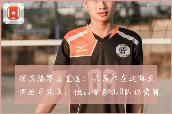 宿茂臻赛后直言：买乌郎在边路发挥近乎完美，但山东泰山B队仍需解决门前效率问题