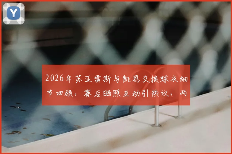 2026年苏亚雷斯与凯恩交换球衣细节回顾，赛后晒照互动引热议，两大前锋的惺惺相惜时刻