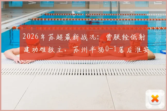 2026年苏超最新战况：曹朕铨低射建功难救主，苏州半场0-1落后淮安，附全场进球回放与战术解析