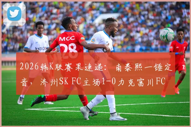 2026韩K联赛果速递：南泰熙一锤定音，济州SK FC主场1-0力克富川FC，附全场关键数据与积分榜影响解读
