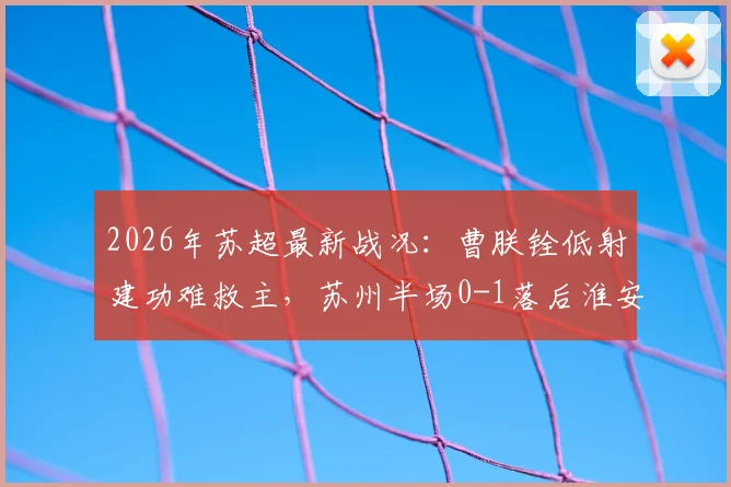 2026年苏超最新战况：曹朕铨低射建功难救主，苏州半场0-1落后淮安，附全场进球回放与战术解析