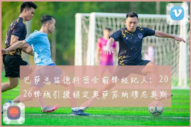 巴萨总监德科密会前锋经纪人：2026锋线引援锁定奥萨苏纳穆尼奥斯？技术特点与转会前景分析