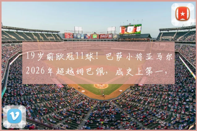 19岁前欧冠11球！巴萨小将亚马尔2026年超越姆巴佩，成史上第一，天赋对比深度解析