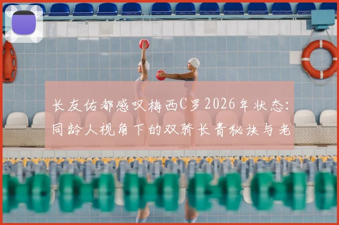 长友佑都感叹梅西C罗2026年状态：同龄人视角下的双骄长青秘诀与老将标杆