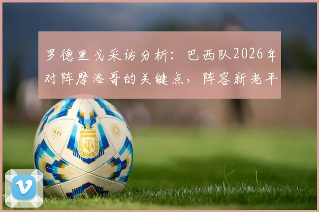 罗德里戈采访分析:巴西队2026年对阵摩洛哥的关键点,阵容新老平衡为何是制胜核心