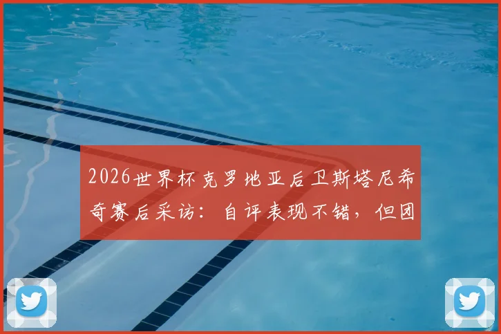 2026世界杯克罗地亚后卫斯塔尼希奇赛后采访：自评表现不错，但团队晋级远比个人数据重要