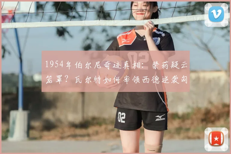 1954年伯尔尼奇迹真相：禁药疑云笼罩？瓦尔特如何率领西德逆袭匈牙利，成就德国足球复兴原点