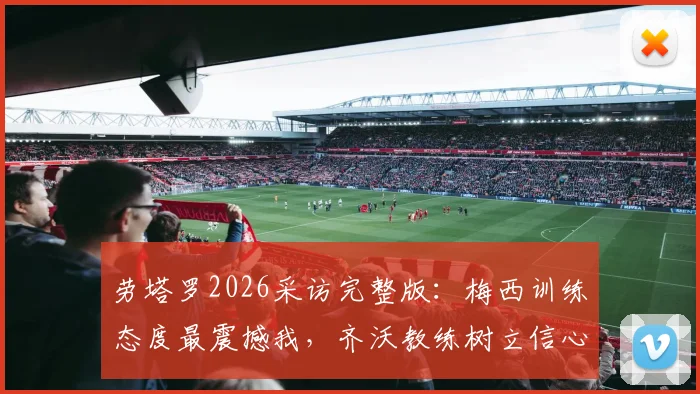 劳塔罗2026采访完整版：梅西训练态度最震撼我，齐沃教练树立信心，国米锋霸亲述成长关键点