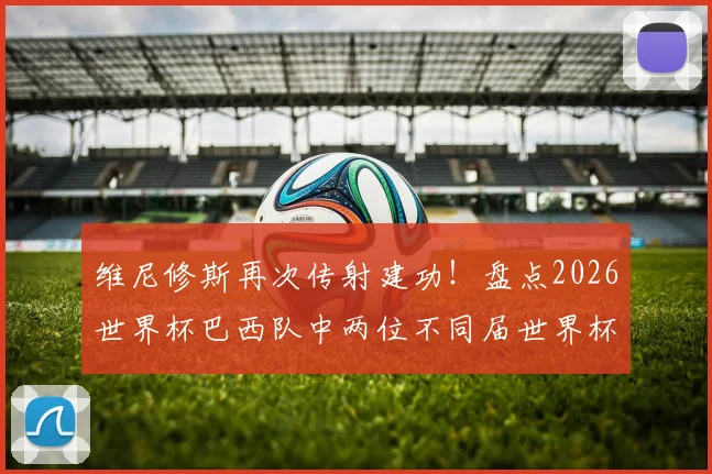 维尼修斯再次传射建功!盘点2026世界杯巴西队中两位不同届世界杯均传射的传奇球员,看看谁是第三人