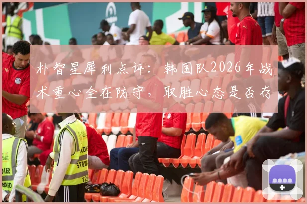 朴智星犀利点评：韩国队2026年战术重心全在防守，取胜心态是否存在缺失？深度分析进攻与防守失衡问题
