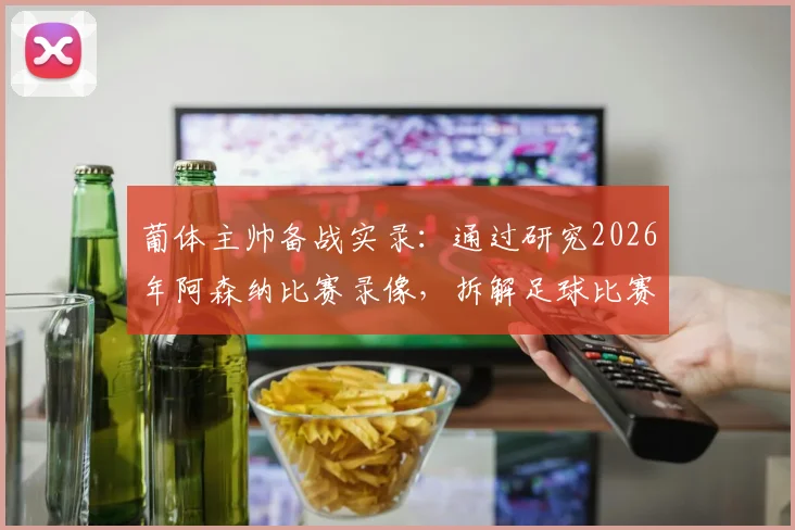 葡体主帅备战实录：通过研究2026年阿森纳比赛录像，拆解足球比赛逆转战术的核心方法