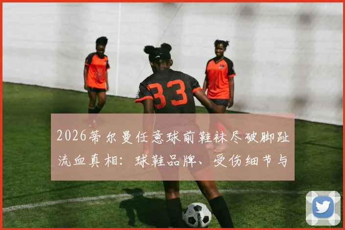 2026蒂尔曼任意球前鞋袜尽破脚趾流血真相：球鞋品牌、受伤细节与硬汉精神全解析