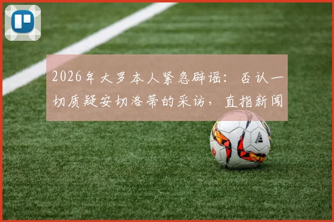 2026年大罗本人紧急辟谣：否认一切质疑安切洛蒂的采访，直指新闻均为捏造