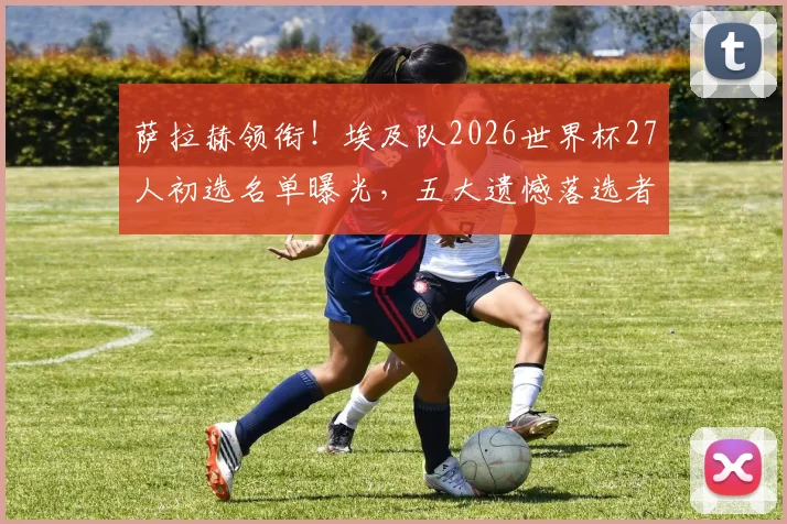 萨拉赫领衔！埃及队2026世界杯27人初选名单曝光，五大遗憾落选者与争议球员解读