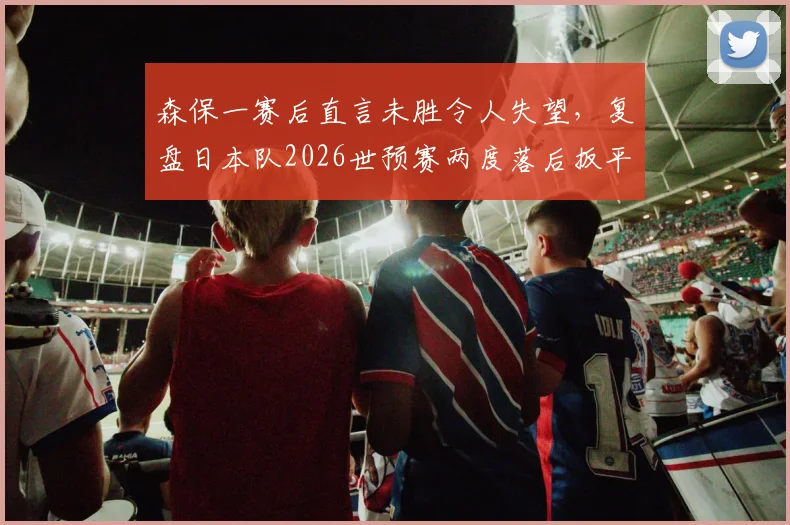 森保一赛后直言未胜令人失望，复盘日本队2026世预赛两度落后扳平，深度解析其战术与球队精神韧性