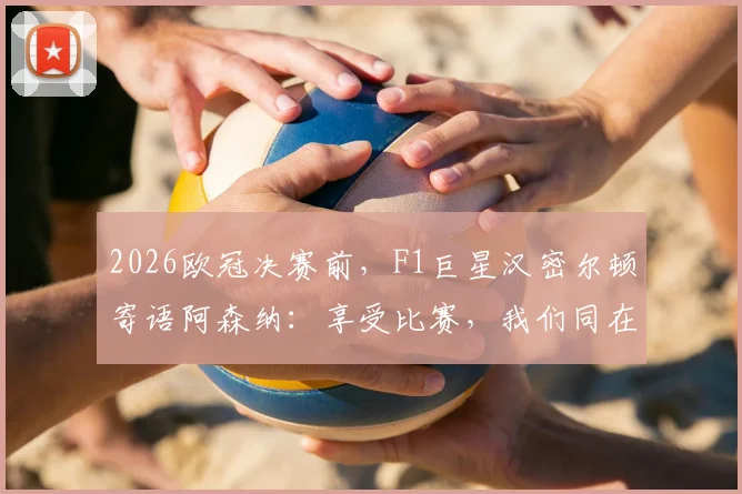 2026欧冠决赛前，F1巨星汉密尔顿寄语阿森纳：享受比赛，我们同在，附完整鼓励视频及内容解读