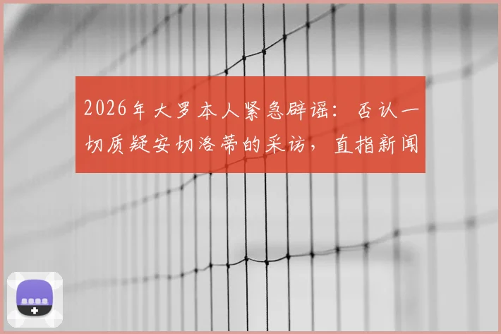 2026年大罗本人紧急辟谣：否认一切质疑安切洛蒂的采访，直指新闻均为捏造
