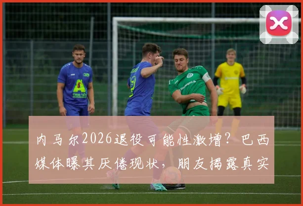 内马尔2026退役可能性激增？巴西媒体曝其厌倦现状，朋友揭露真实想法引热议