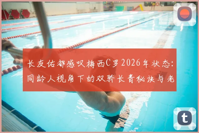 长友佑都感叹梅西C罗2026年状态：同龄人视角下的双骄长青秘诀与老将标杆