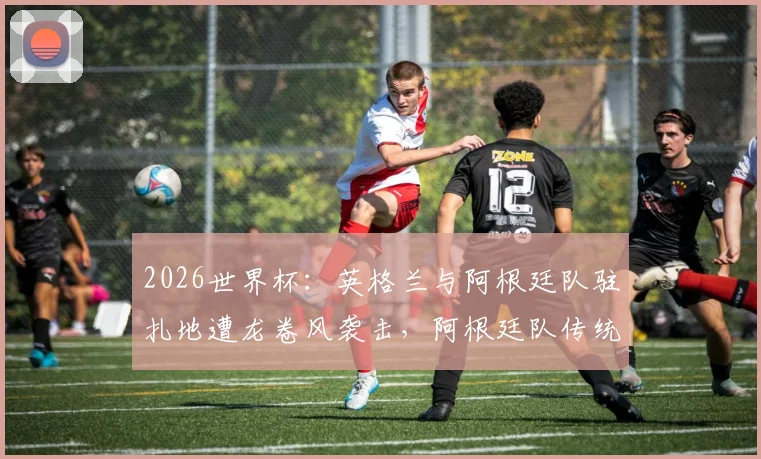 2026世界杯：英格兰与阿根廷队驻扎地遭龙卷风袭击，阿根廷队传统烤肉聚会被迫取消，多队备战计划受冲击