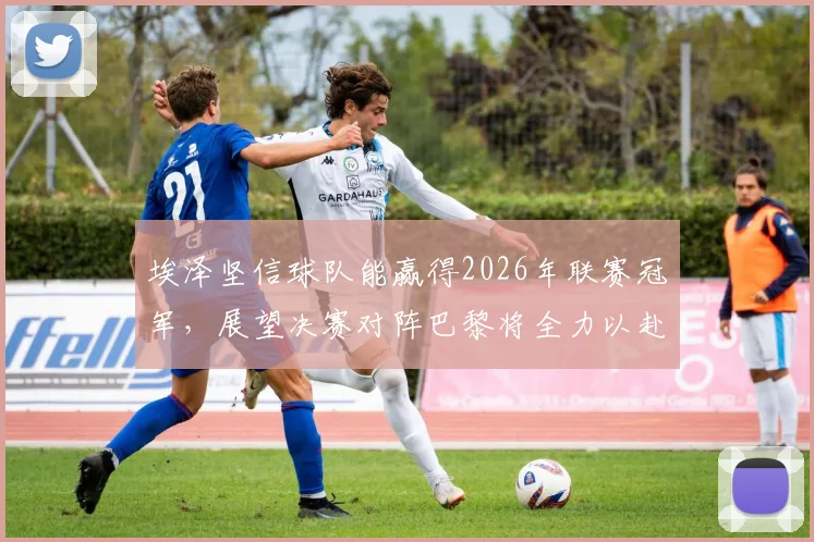 埃泽坚信球队能赢得2026年联赛冠军,展望决赛对阵巴黎将全力以赴,独家专访透露球队信心来源