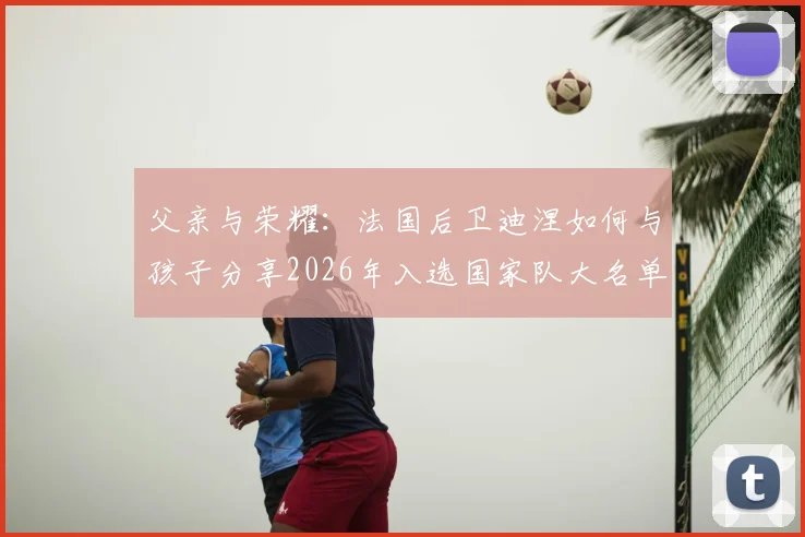 父亲与荣耀：法国后卫迪涅如何与孩子分享2026年入选国家队大名单的喜悦瞬间