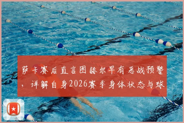 萨卡赛后直言图赫尔早有恶战预警,详解自身2026赛季身体状态与球队备战内幕