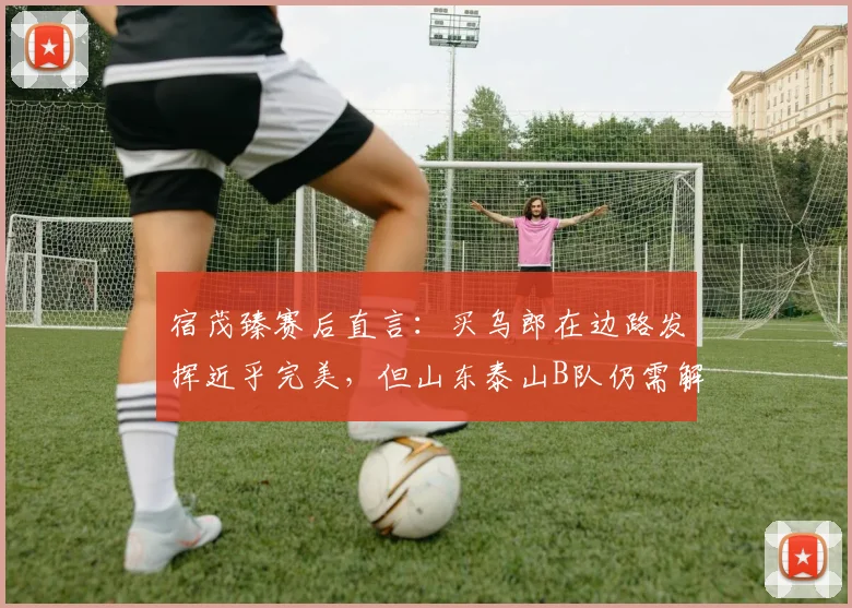 宿茂臻赛后直言:买乌郎在边路发挥近乎完美,但山东泰山B队仍需解决门前效率问题