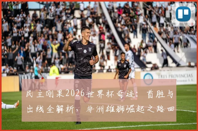 民主刚果2026世界杯奇迹：首胜与出线全解析，非洲雄狮崛起之路回顾与展望