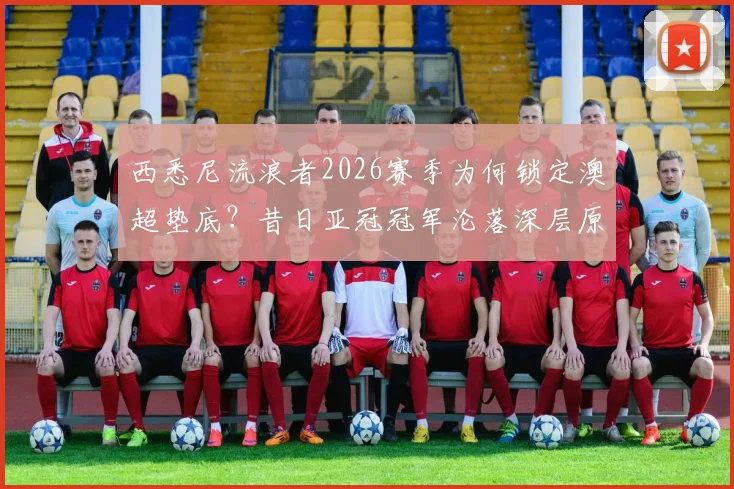 西悉尼流浪者2026赛季为何锁定澳超垫底？昔日亚冠冠军沦落深层原因解析