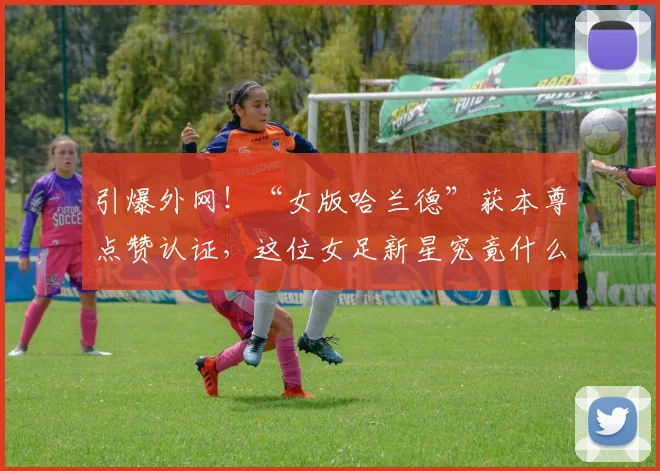 引爆外网!“女版哈兰德”获本尊点赞认证,这位女足新星究竟什么来头?