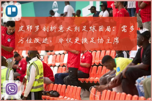 皮耶罗剖析意大利足球困局：需多方位改进，非仅更换足协主席