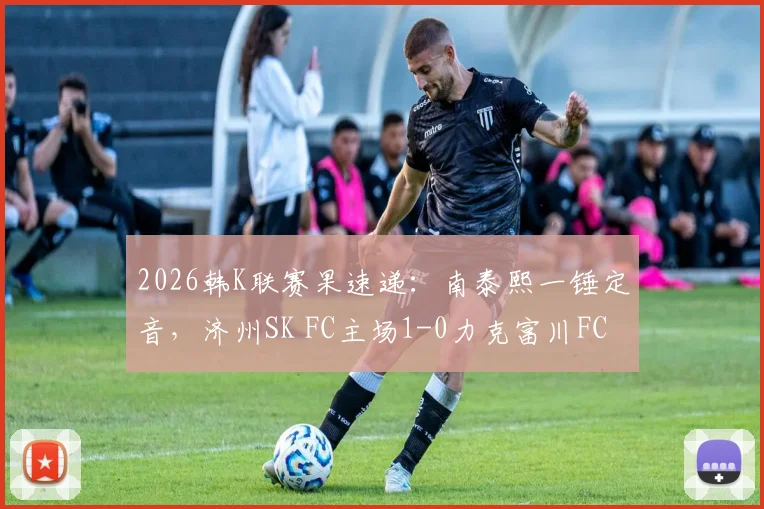 2026韩K联赛果速递：南泰熙一锤定音，济州SK FC主场1-0力克富川FC，附全场关键数据与积分榜影响解读