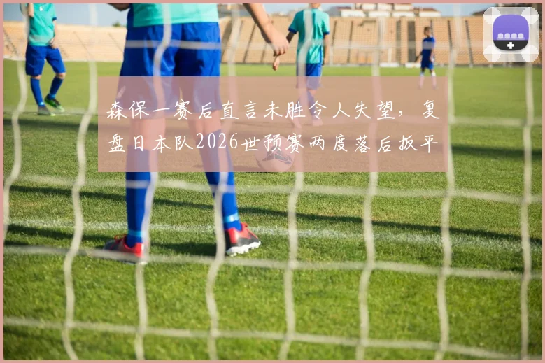 森保一赛后直言未胜令人失望,复盘日本队2026世预赛两度落后扳平,深度解析其战术与球队精神韧性