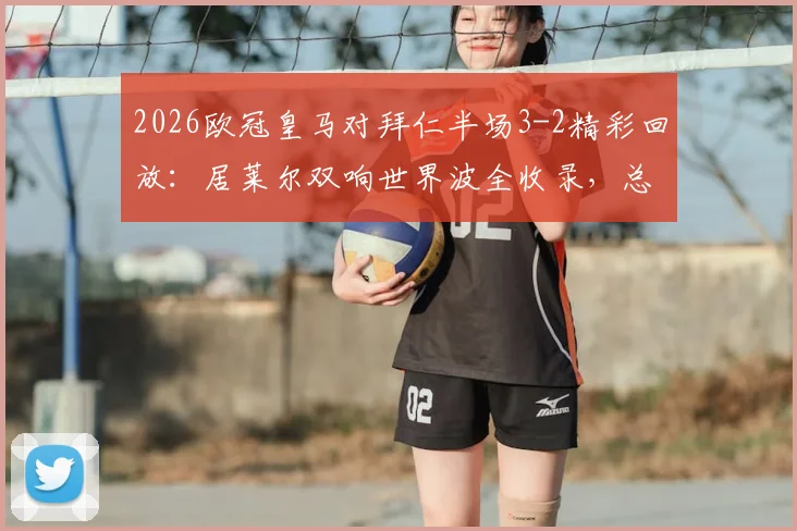 2026欧冠皇马对拜仁半场3-2精彩回放:居莱尔双响世界波全收录,总比分4-4晋级形势深度解析